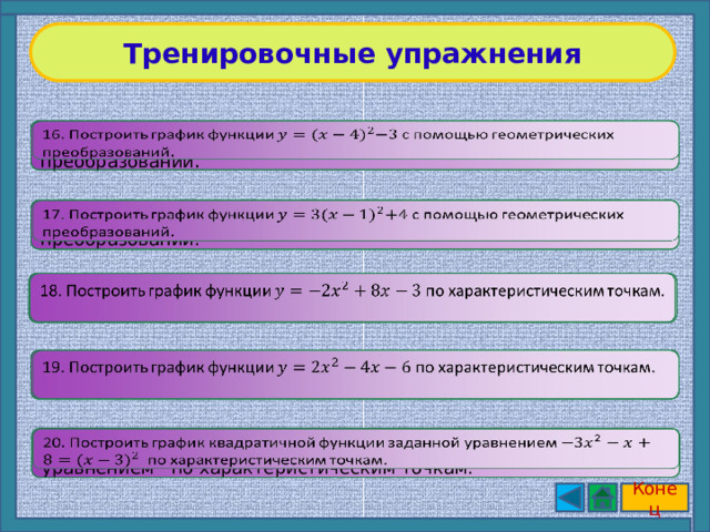 Тренировочные упражнения   16. Построить график функции с помощью геометрических преобразований . 17. Построить график функции с помощью геометрических преобразований.   18. Построить график функции по характеристическим точкам.   19. Построить график функции по характеристическим точкам.     20. Построить график квадратичной функции заданной уравнением по характеристическим точкам. Конец 9