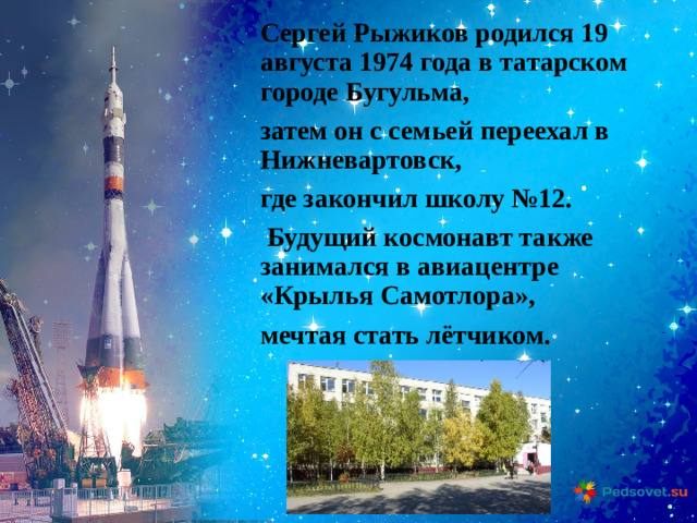 Сергей Рыжиков родился 19 августа 1974 года в татарском городе Бугульма, затем он с семьей переехал в Нижневартовск, где закончил школу №12.  Будущий космонавт также занимался в авиацентре «Крылья Самотлора», мечтая стать лётчиком. 
