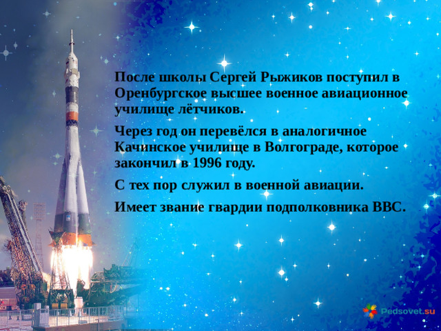 После школы Сергей Рыжиков поступил в Оренбургское высшее военное авиационное училище лётчиков. Через год он перевёлся в аналогичное Качинское училище в Волгограде, которое закончил в 1996 году. С тех пор служил в военной авиации. Имеет звание гвардии подполковника ВВС.