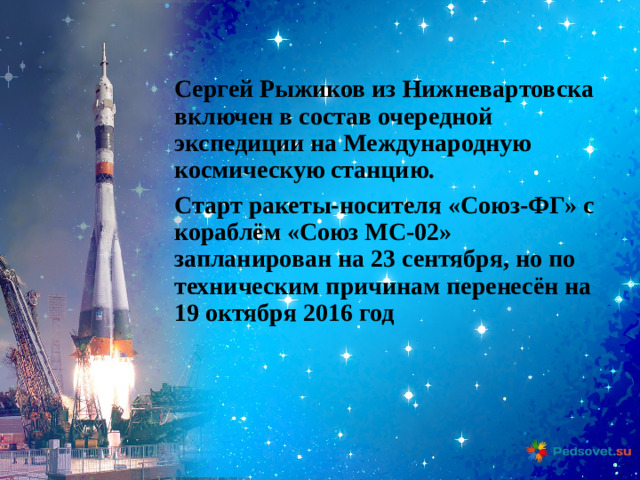 Сергей Рыжиков из Нижневартовска включен в состав очередной экспедиции на Международную космическую станцию. Старт ракеты-носителя «Союз-ФГ» с кораблём «Союз МС-02» запланирован на 23 сентября, но по техническим причинам перенесён на 19 октября 2016 год