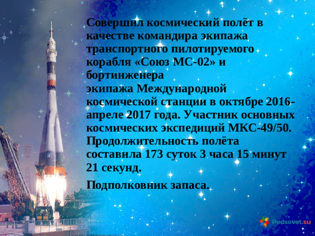 Совершил космический полёт в качестве командира экипажа транспортного пилотируемого корабля «Союз МС-02» и бортинженера экипажа Международной космической станции в октябре 2016-апреле 2017 года. Участник основных космических экспедиций МКС-49/50. Продолжительность полёта составила 173 суток 3 часа 15 минут 21 секунд.  Подполковник запаса.