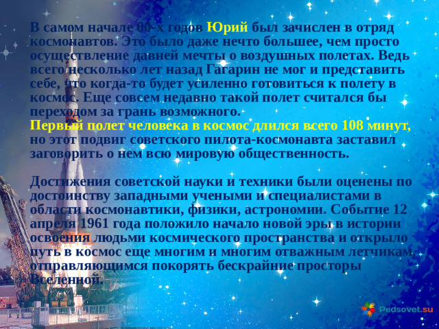 В самом начале 60-х годов Юрий был зачислен в отряд космонавтов. Это было даже нечто большее, чем просто осуществление давней мечты о воздушных полетах. Ведь всего несколько лет назад Гагарин не мог и представить себе, что когда-то будет усиленно готовиться к полету в космос. Еще совсем недавно такой полет считался бы переходом за грань возможного. Первый полет человека в космос длился всего 108 минут, но этот подвиг советского пилота-космонавта заставил заговорить о нем всю мировую общественность.  Достижения советской науки и техники были оценены по достоинству западными учеными и специалистами в области космонавтики, физики, астрономии. Событие 12 апреля 1961 года положило начало новой эры в истории освоения людьми космического пространства и открыло путь в космос еще многим и многим отважным летчикам, отправляющимся покорять бескрайние просторы Вселенной.