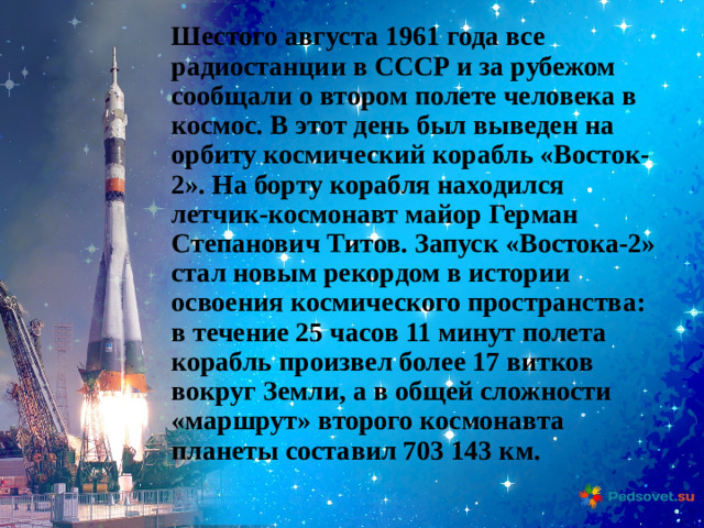 Шестого августа 1961 года все радиостанции в СССР и за рубежом сообщали о втором полете человека в космос. В этот день был выведен на орбиту космический корабль «Восток-2». На борту корабля находился летчик-космонавт майор Герман Степанович Титов. Запуск «Востока-2» стал новым рекордом в истории освоения космического пространства: в течение 25 часов 11 минут полета корабль произвел более 17 витков вокруг Земли, а в общей сложности «маршрут» второго космонавта планеты составил 703 143 км.
