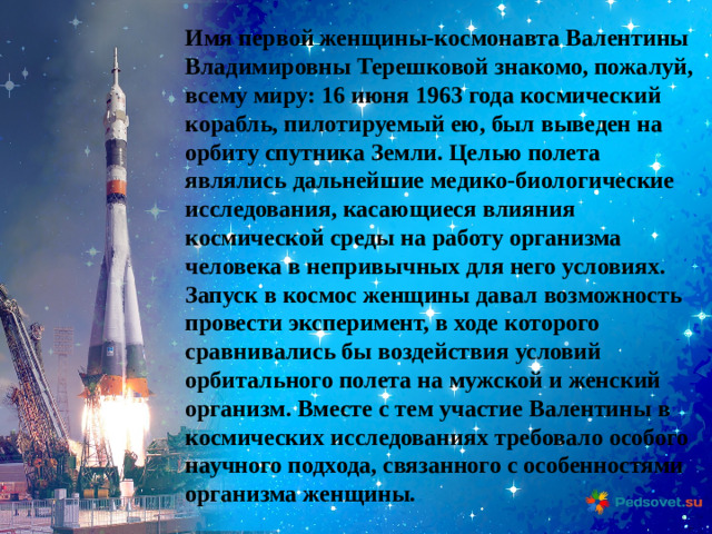 Имя первой женщины-космонавта Валентины Владимировны Терешковой знакомо, пожалуй, всему миру: 16 июня 1963 года космический корабль, пилотируемый ею, был выведен на орбиту спутника Земли. Целью полета являлись дальнейшие медико-биологические исследования, касающиеся влияния космической среды на работу организма человека в непривычных для него условиях. Запуск в космос женщины давал возможность провести эксперимент, в ходе которого сравнивались бы воздействия условий орбитального полета на мужской и женский организм. Вместе с тем участие Валентины в космических исследованиях требовало особого научного подхода, связанного с особенностями организма женщины.