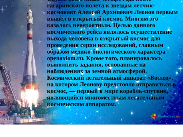 Спустя всего лишь четыре года после гагаринского полета к звездам летчик-космонавт Алексей Архипович Леонов первым вышел в открытый космос. Многим это казалось невероятным. Целью данного космического рейса являлось осуществление выхода человека в открытый космос для проведения серии исследований, главным образом медико-биологического характера - openaxiom.ru. Кроме того, планировалось выполнить задания, основанные на наблюдениях за земной атмосферой. Космический летательный аппарат «Восход», на котором Леонову предстояло отправиться в космос, — первый в мире корабль-спутник, являющийся многоместным летательным космическим аппаратом.