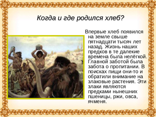 Когда и где родился хлеб?   Впервые хлеб появился на земле свыше пятнадцати тысяч лет назад. Жизнь наших предков в те далекие времена была нелёгкой. Главной заботой была забота о пропитании. В поисках пищи они-то и обратили внимание на злаковые растения. Эти злаки являются предками нынешних пшеницы, ржи, овса, ячменя.