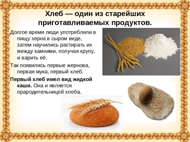 Хлеб — один из старейших приготавливаемых продуктов. Долгое время люди употребляли в пищу зерна в сыром виде, затем научились растирать их между камнями, получая крупу, и варить её. Так появились первые жернова, первая мука, первый хлеб. Первый хлеб имел вид жидкой каши. Она и является прародительницей хлеба.