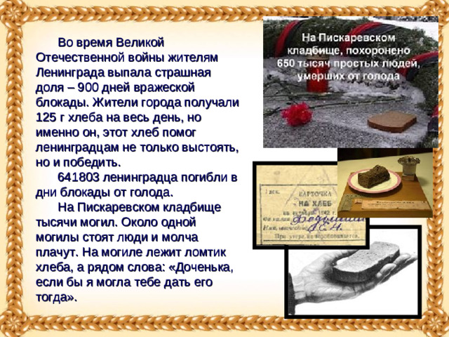 Во время Великой Отечественной войны жителям Ленинграда выпала страшная доля – 900 дней вражеской блокады. Жители города получали 125 г хлеба на весь день, но именно он, этот хлеб помог ленинградцам не только выстоять, но и победить. 641803 ленинградца погибли в дни блокады от голода. На Пискаревском кладбище тысячи могил. Около одной могилы стоят люди и молча плачут. На могиле лежит ломтик хлеба, а рядом слова: «Доченька, если бы я могла тебе дать его тогда».