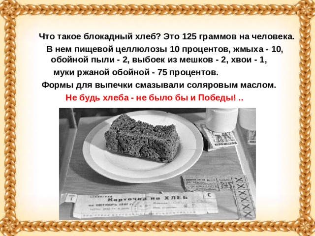 Что такое блокадный хлеб? Это 125 граммов на человека.  В нем пищевой целлюлозы 10 процентов, жмыха - 10, обойной пыли - 2, выбоек из мешков - 2, хвои - 1,  муки ржаной обойной - 75 процентов.  Формы для выпечки смазывали соляровым маслом.  Не будь хлеба - не было бы и Победы! ..
