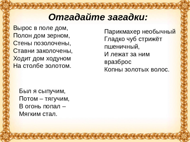 Отгадайте загадки: Вырос в поле дом,   Полон дом зерном,   Стены позолочены,   Ставни заколочены,   Ходит дом ходуном  На столбе золотом.  Парикмахер необычный  Гладко чуб стрижёт пшеничный,   И лежат за ним вразброс   Копны золотых волос. Был я сыпучим,   Потом – тягучим,   В огонь попал –  Мягким стал. 