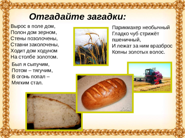 Отгадайте загадки: Вырос в поле дом,   Полон дом зерном,   Стены позолочены,   Ставни заколочены,   Ходит дом ходуном  На столбе золотом.  Парикмахер необычный  Гладко чуб стрижёт пшеничный,   И лежат за ним вразброс   Копны золотых волос. Был я сыпучим,   Потом – тягучим,   В огонь попал –  Мягким стал. 