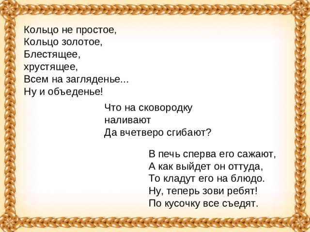 Кольцо не простое,  Кольцо золотое,  Блестящее, хрустящее,  Всем на загляденье...  Ну и объеденье! Что на сковородку наливают   Да вчетверо сгибают?  В печь сперва его сажают,   А как выйдет он оттуда,   То кладут его на блюдо.   Ну, теперь зови ребят!   По кусочку все съедят. 