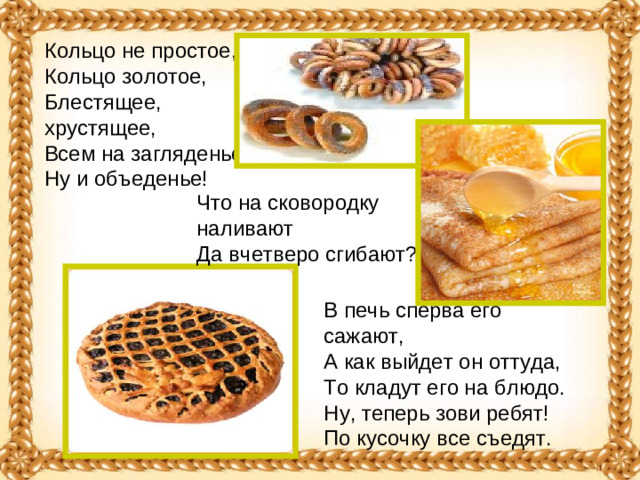 Кольцо не простое,  Кольцо золотое,  Блестящее, хрустящее,  Всем на загляденье ...  Ну и объеденье! Что на сковородку наливают   Да вчетверо сгибают?  В печь сперва его сажают,   А как выйдет он оттуда,   То кладут его на блюдо.   Ну, теперь зови ребят!   По кусочку все съедят. 