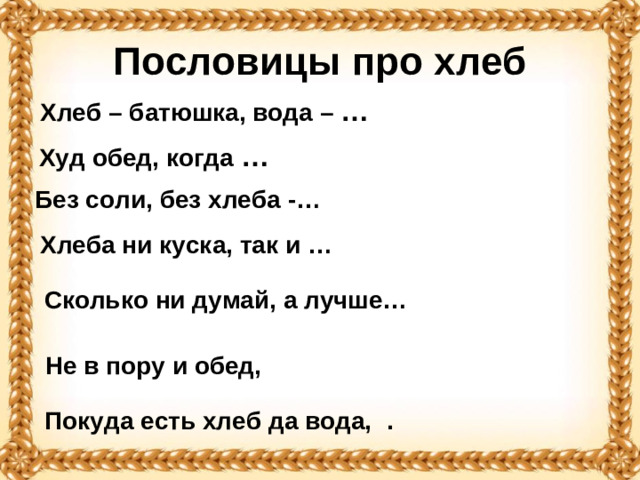Пословицы про хлеб Хлеб – батюшка, вода – …  Худ обед, когда …   Без соли, без хлеба -… Хлеба ни куска, так и … Сколько ни думай, а лучше… Не в пору и обед, Покуда есть хлеб да вода, .
