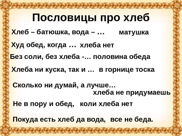 Пословицы про хлеб Хлеб – батюшка, вода – …  матушка Худ обед, когда …   хлеба нет половина обеда Без соли, без хлеба -… Хлеба ни куска, так и … в горнице тоска Сколько ни думай, а лучше… хлеба не придумаешь коли хлеба нет Не в пору и обед, Покуда есть хлеб да вода, все не беда.