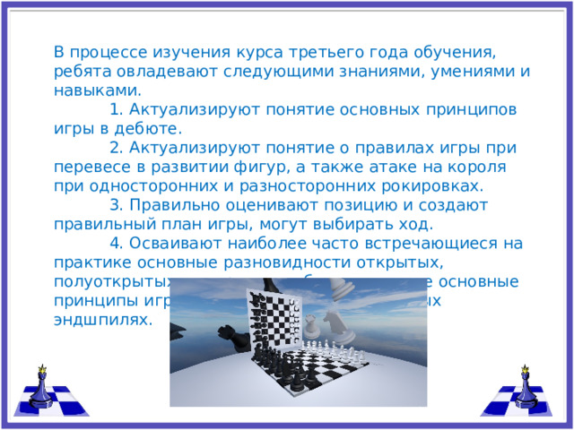 В процессе изучения курса третьего года обучения, ребята овладевают следующими знаниями, умениями и навыками.  1. Актуализируют понятие основных принципов игры в дебюте.  2. Актуализируют понятие о правилах игры при перевесе в развитии фигур, а также атаке на короля при односторонних и разносторонних рокировках.  3. Правильно оценивают позицию и создают правильный план игры, могут выбирать ход.  4. Осваивают наиболее часто встречающиеся на практике основные разновидности открытых, полуоткрытых и закрытых дебютов, а также основные принципы игры в ферзевых и легкофигурных эндшпилях.