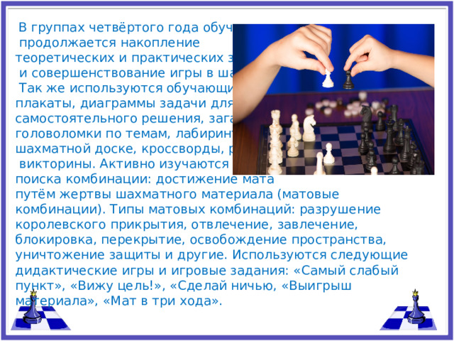 В группах четвёртого года обучения  продолжается накопление теоретических и практических знаний  и совершенствование игры в шахматы.  Так же используются обучающие плакаты, диаграммы задачи для самостоятельного решения, загадки, головоломки по темам, лабиринты на шахматной доске, кроссворды, ребусы,  викторины. Активно изучаются пути поиска комбинации: достижение мата путём жертвы шахматного материала (матовые комбинации). Типы матовых комбинаций: разрушение королевского прикрытия, отвлечение, завлечение, блокировка, перекрытие, освобождение пространства, уничтожение защиты и другие. Используются следующие дидактические игры и игровые задания: «Самый слабый пункт», «Вижу цель!», «Сделай ничью, «Выигрыш материала», «Мат в три хода».