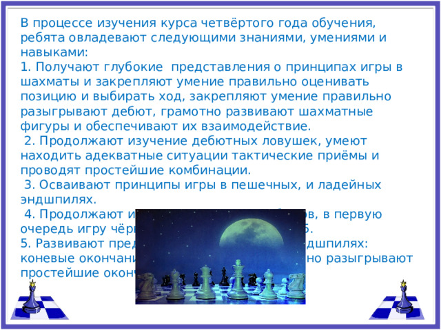 В процессе изучения курса четвёртого года обучения, ребята овладевают следующими знаниями, умениями и навыками: 1. Получают глубокие представления о принципах игры в шахматы и закрепляют умение правильно оценивать позицию и выбирать ход, закрепляют умение правильно разыгрывают дебют, грамотно развивают шахматные фигуры и обеспечивают их взаимодействие.  2. Продолжают изучение дебютных ловушек, умеют находить адекватные ситуации тактические приёмы и проводят простейшие комбинации.  3. Осваивают принципы игры в пешечных, и ладейных эндшпилях.  4. Продолжают изучение открытых дебютов, в первую очередь игру чёрных после первого хода e 5. 5. Развивают представление о фигурных эндшпилях: коневые окончания и слон против коня, точно разыгрывают простейшие окончания.