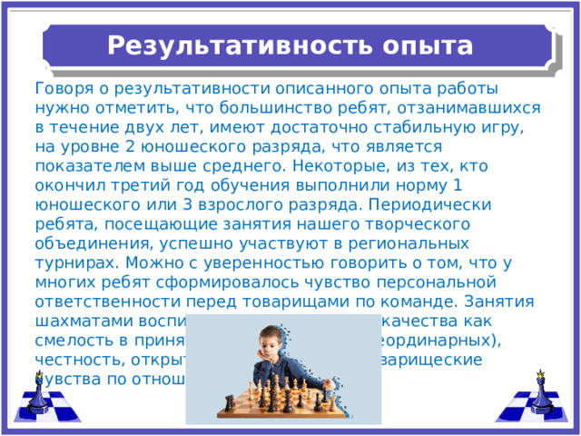 Результативность опыта   Говоря о результативности описанного опыта работы нужно отметить, что большинство ребят, отзанимавшихся в течение двух лет, имеют достаточно стабильную игру, на уровне 2 юношеского разряда, что является показателем выше среднего. Некоторые, из тех, кто окончил третий год обучения выполнили норму 1 юношеского или 3 взрослого разряда. Периодически ребята, посещающие занятия нашего творческого объединения, успешно участвуют в региональных турнирах. Можно с уверенностью говорить о том, что у многих ребят сформировалось чувство персональной ответственности перед товарищами по команде. Занятия шахматами воспитывают в детях такие качества как смелость в принятии решений (порой неординарных), честность, открытость новым идеям, товарищеские чувства по отношению к соперникам.