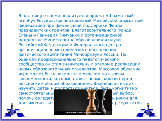 В настоящее время реализуется проект «Шахматный всеобуч России», организованный Российской шахматной федерацией при финансовой поддержке Фонда президентских грантов, Благотворительного Фонда Елены и Геннадия Тимченко и организационной поддержке Министерства образования и науки Российской Федерации и Федерального центра организационно-методического обеспечения физического воспитания Минобрнауки России. По оценкам профессионального педагогического сообщества он стал значительным этапом в реализации новых образовательных стандартов. Массовое обучение игре может быть возможным ответом на вызовы современности, которые ставят новые задачи перед российским общим образованием. Важнейшая из них - научить детей и подростков учиться, быть когнитивно самостоятельными, уметь делать правильный выбор, помочь овладеть универсальными компетенциями для достижения личностных и метапредметных результатов.