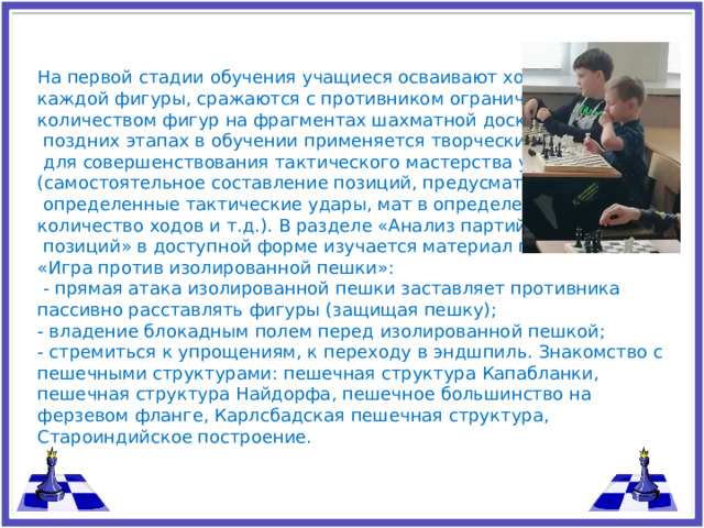 На первой стадии обучения учащиеся осваивают ход и взятие каждой фигуры, сражаются с противником ограниченным количеством фигур на фрагментах шахматной доски. На более  поздних этапах в обучении применяется творческий метод,  для совершенствования тактического мастерства учащихся (само­стоятельное составление позиций, предусматривающих  определенные тактические удары, мат в определенное количество ходов и т.д.). В разделе «Анализ партий и типовых  позиций» в доступной форме изучается материал по теме «Игра против изолированной пешки»:  - прямая атака изолированной пешки заставляет противника пассивно расставлять фигуры (защищая пешку); - владение блокадным полем перед изолированной пешкой; - стремиться к упрощениям, к переходу в эндшпиль. Знакомство с пешечными структурами: пешечная структура Капабланки, пешечная структура Найдорфа, пешечное большинство на ферзевом фланге, Карлсбадская пешечная структура, Староиндийское построение.