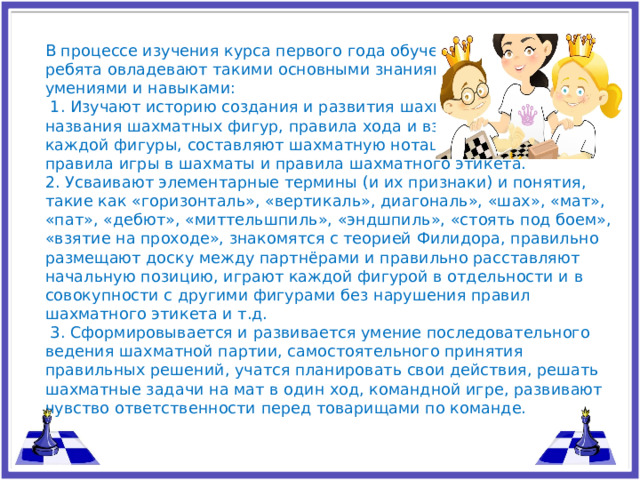 В процессе изучения курса первого года обучения, ребята овладевают такими основными знаниями, умениями и навыками:  1. Изучают историю создания и развития шахмат, знают названия шахматных фигур, правила хода и взятия каждой фигуры, составляют шахматную нотацию, правила игры в шахматы и правила шахматного этикета. 2. Усваивают элементарные термины (и их признаки) и понятия, такие как «горизонталь», «вертикаль», диагональ», «шах», «мат», «пат», «дебют», «миттельшпиль», «эндшпиль», «стоять под боем», «взятие на проходе», знакомятся с теорией Филидора, правильно размещают доску между партнёрами и правильно расставляют начальную позицию, играют каждой фигурой в отдельности и в совокупности с другими фигурами без нарушения правил шахматного этикета и т.д.  3. Сформировывается и развивается умение последовательного ведения шахматной партии, самостоятельного принятия правильных решений, учатся планировать свои действия, решать шахматные задачи на мат в один ход, командной игре, развивают чувство ответственности перед товарищами по команде.