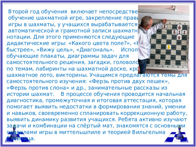 Второй год обучения включает непосредственно  обучение шахматной игре, закрепление правил  игры в шахматы, у учащихся вырабатывается умение  автоматической и грамотной записи шахматной нотации. Для этого применяются следующие дидактические игры: «Какого цвета поле?», «Кто быстрее», «Вижу цель», «Диагональ». Использую обучающие плакаты, диаграммы задач для самостоятельного решения, загадки, головоломки по темам, лабиринты на шахматной доске, кроссворды, ребусы, шахматное лото, викторины. Учащимся предлагаются темы для самостоятельного изучения: «Ферзь против двух пешек», «Ферзь против слона» и др., занимательные рассказы из истории шахмат. В процессе обучения проводится начальная диагностика, промежуточная и итоговая аттестация, которая помогает выявить недостатки в формировании знаний, умении и навыков, своевременно спланировать коррекционную работу, выявить динамику развития учащихся. Ребята активно изучают задачи и комбинации на спёртый мат, знакомятся с основными правилами игры в миттельшпиле и теорией Вильгельма Стейница.