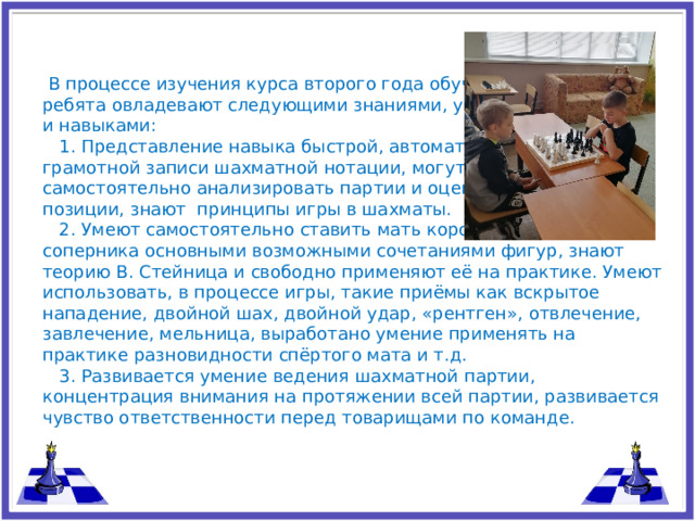В процессе изучения курса второго года обучения, ребята овладевают следующими знаниями, умениями и навыками:  1. Представление навыка быстрой, автоматической и грамотной записи шахматной нотации, могут самостоятельно анализировать партии и оценивать позиции, знают принципы игры в шахматы.  2. Умеют самостоятельно ставить мать королю соперника основными возможными сочетаниями фигур, знают теорию В. Стейница и свободно применяют её на практике. Умеют использовать, в процессе игры, такие приёмы как вскрытое нападение, двойной шах, двойной удар, «рентген», отвлечение, завлечение, мельница, выработано умение применять на практике разновидности спёртого мата и т.д.  3. Развивается умение ведения шахматной партии, концентрация внимания на протяжении всей партии, развивается чувство ответственности перед товарищами по команде.