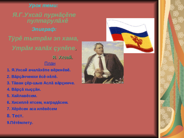 Урок теми:  Я.Г.Ухсай пурнăçěпе пултарулăхě Эпиграф: Тÿрě тытрăм эп хама, Утрăм халăх çулěпе .    Я. Ухсай.     План 1. Я.Ухсай ачалăхěпе вěренěвě. 2. Вăрçăчченхи ěсě-хěлě. 3. Тăван çěр-шыв Аслă вăрçинче. 4. Вăрçă хыççăн. 5. Хайлавěсем. 6 . Хисеплě ятсем, наградăсем. 7. Хěрěсен аса илěвěсем 8. Тест. 9.Пěтěмлету.
