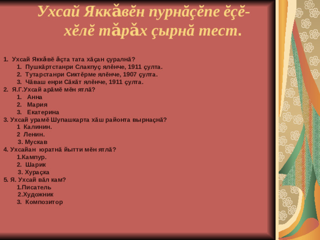 Ухсай Яккǎвĕн пурнăçĕпе ĕçĕ-  хĕлĕ тǎрǎх çырнă тест .  1. Ухсай Яккǎвĕ ǎçта тата хăçан çуралнă?   1. Пушкăртстанри Слакпуç ялěнче, 1911 çулта.   2. Тутарстанри Сиктěрме ялěнче, 1907 çулта.   3. Чăваш енри Сăкăт ялěнче, 1911 çулта.  2. Я.Г.Ухсай арăмĕ мĕн ятлă?   1. Анна   2. Мария   3. Екатерина   3. Ухсай урамĕ Шупашкарта хăш районта вырнаçнă?   1 Калинин.   2 Ленин.  3. Мускав  4. Ухсайан юратнă йытти мĕн ятлă?    1.Кампур.   2. Шарик  3. Хураçка  5. Я. Ухсай вăл кам?     1.Писатель  2.Художник   3. Композитор