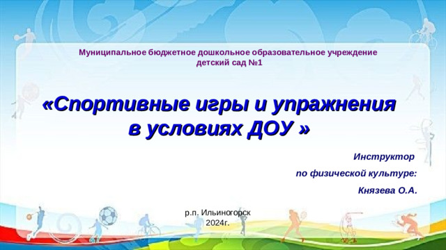 Муниципальное бюджетное дошкольное образовательное учреждение  детский сад №1 «Спортивные игры и упражнения в условиях ДОУ »   Инструктор по физической культуре: Князева О.А. р.п. Ильиногорск  2024г.