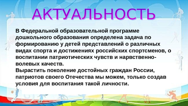 В Федеральной образовательной программе дошкольного образования определена задача по формированию у детей представлений о различных видах спорта и достижениях российских спортсменов, о воспитании патриотических чувств и нарвственно-волевых качеств. Вырастить поколение достойных граждан России, патриотов своего Отечества мы можем, только создав условия для воспитания такой личности.