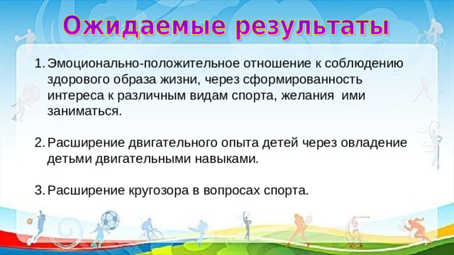 Эмоционально-положительное отношение к соблюдению здорового образа жизни, через сформированность интереса к различным видам спорта, желания  ими заниматься.  Расширение двигательного опыта детей через овладение детьми двигательными навыками.  Расширение кругозора в вопросах спорта.