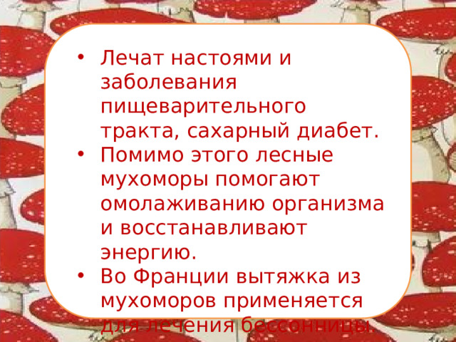 Лечат настоями и заболевания пищеварительного тракта, сахарный диабет. Помимо этого лесные мухоморы помогают омолаживанию организма и восстанавливают энергию. Во Франции вытяжка из мухоморов применяется для лечения бессонницы.