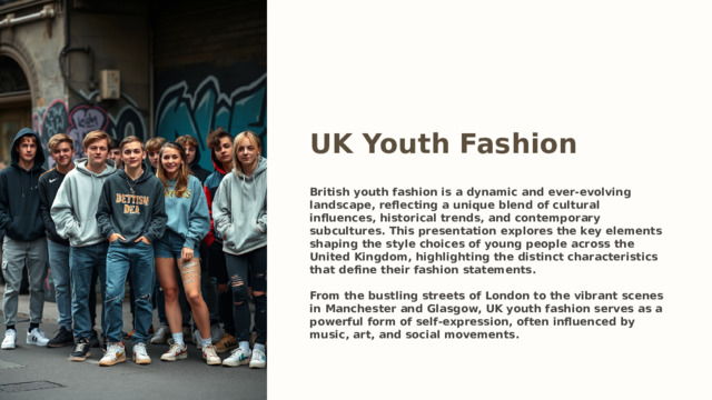 UK Youth Fashion British youth fashion is a dynamic and ever-evolving landscape, reflecting a unique blend of cultural influences, historical trends, and contemporary subcultures. This presentation explores the key elements shaping the style choices of young people across the United Kingdom, highlighting the distinct characteristics that define their fashion statements.  From the bustling streets of London to the vibrant scenes in Manchester and Glasgow, UK youth fashion serves as a powerful form of self-expression, often influenced by music, art, and social movements.