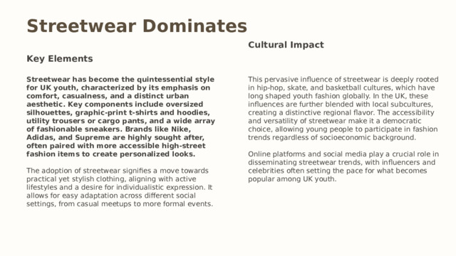 Streetwear Dominates Cultural Impact Key Elements Streetwear has become the quintessential style for UK youth, characterized by its emphasis on comfort, casualness, and a distinct urban aesthetic. Key components include oversized silhouettes, graphic-print t-shirts and hoodies, utility trousers or cargo pants, and a wide array of fashionable sneakers. Brands like Nike, Adidas, and Supreme are highly sought after, often paired with more accessible high-street fashion items to create personalized looks. This pervasive influence of streetwear is deeply rooted in hip-hop, skate, and basketball cultures, which have long shaped youth fashion globally. In the UK, these influences are further blended with local subcultures, creating a distinctive regional flavor. The accessibility and versatility of streetwear make it a democratic choice, allowing young people to participate in fashion trends regardless of socioeconomic background. The adoption of streetwear signifies a move towards practical yet stylish clothing, aligning with active lifestyles and a desire for individualistic expression. It allows for easy adaptation across different social settings, from casual meetups to more formal events. Online platforms and social media play a crucial role in disseminating streetwear trends, with influencers and celebrities often setting the pace for what becomes popular among UK youth.