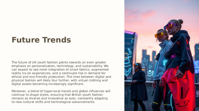 Future Trends The future of UK youth fashion points towards an even greater emphasis on personalization, technology, and sustainability. We can expect to see more integration of smart fabrics, augmented reality try-on experiences, and a continued rise in demand for ethical and eco-friendly production. The lines between digital and physical fashion will likely blur further, with virtual clothing and digital assets becoming increasingly significant. Moreover, a blend of hyper-local trends and global influences will continue to shape styles, ensuring that British youth fashion remains as diverse and innovative as ever, constantly adapting to new cultural shifts and technological advancements.