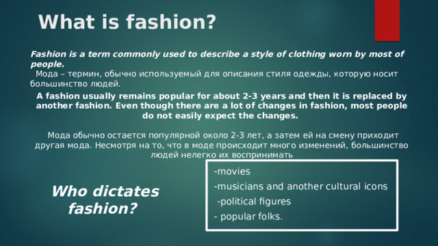 What is fashion? Fashion is a term commonly used to describe a style of clothing worn by most of people.  Мода – термин, обычно используемый для описания стиля одежды, которую носит большинство людей.  A fashion usually remains popular for about 2-3 years and then it is replaced by another fashion. Even though there are a lot of changes in fashion, most people do not easily expect the changes.   Мода обычно остается популярной около 2-3 лет, а затем ей на смену приходит другая мода. Несмотря на то, что в моде происходит много изменений, большинство людей нелегко их воспринимать -movies -musicians and another cultural icons  -political figures - popular folks . Who dictates fashion?