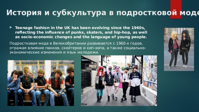 История и субкультура в подростковой моде Teenage fashion in the UK has been evolving since the 1960s, reflecting the influence of punks, skaters, and hip-hop, as well as socio-economic changes and the language of young people. Подростковая мода в Великобритании развивается с 1960-х годов, отражая влияние панков, скейтеров и хип-хопа, а также социально-экономические изменения и язык молодежи.