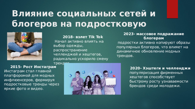 Влияние социальных сетей и блогеров на подростковую моду 2023- массовое подражание блогерам  подростки активно копируют образы популярных блогеров, что влияет на динамичное обновление модных трендов. 2018- взлет Tik Tok  Начал активно влиять на выбор одежды, распространение челленджей и хештегов, радикально ускорило смену трендов. 2015- Рост Инстаграм Инстаграм стал главной платфоромой для модных инфлюенсеров, формируя подростковые тренды через яркие фото и видео. 2020- Хэштеги и челленджи популяризация фирменных хештегов способствует быстрому росту узнаваемости брендов среди молодежи.