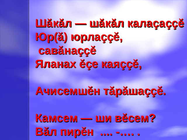 Шăкăл — шăкăл калаçа ççĕ Юр(ă) юрла ççĕ ,  савăна ççĕ Яланах ĕçе кая ççĕ ,  Ачисемшĕн тăрăша ççĕ .  Камсем — ши в ĕ сем? Вăл пирĕн .... - …. .
