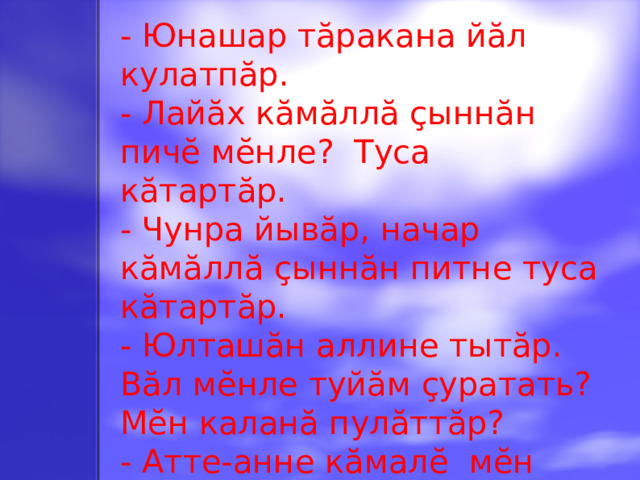 - Юнашар тăракана йăл кулатпăр. - Лайăх кăмăллă çыннăн пичĕ мĕнле? Туса кăтартăр. - Чунра йывăр, начар кăмăллă çыннăн питне туса кăтартăр. - Юлташăн аллине тытăр. Вăл мĕнле туйăм çуратать? Мĕн каланă пулăттăр? - Атте-анне кăмалĕ мĕн сарлакăш, мĕн çÿллĕш?