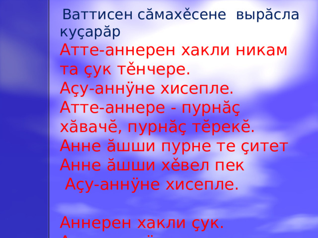 Ваттисен сăмахěсене  вырӑсла ку ç арӑр Атте-аннерен хакли никам та çук тěнчере. Аçу-аннÿне хисепле. Атте-аннере - пурнăç хăвачĕ, пурнăç тĕрекĕ. Анне ӑшши пурне те çитет Анне ӑшши хěвел пек  Аçу-аннÿне хисепле. Аннерен хакли çук. Аçупа-аннÿне хисепле, хӑвнах ырӑ пулě.