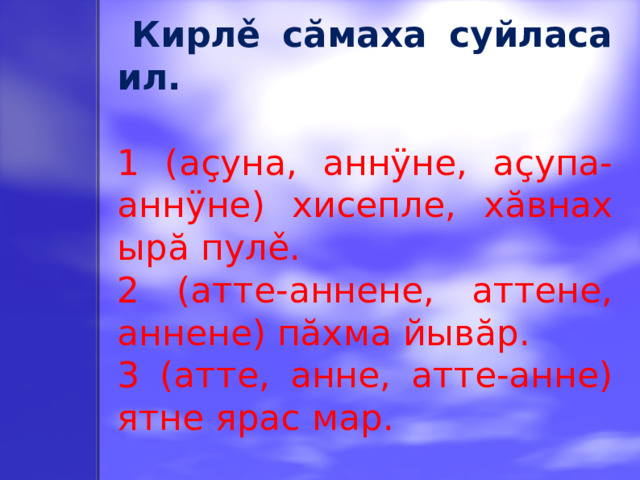 Кирлě сăмаха суйласа ил. 1 (аçуна, аннÿне, аçупа-аннÿне) хисепле, хăвнах ырă пулě. 2 (атте-аннене, аттене, аннене) пăхма йывăр. 3 (атте, анне, атте-анне) ятне ярас мар.