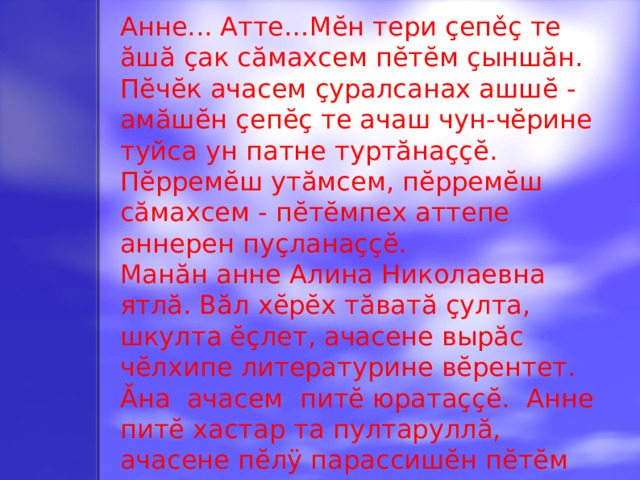 Анне... Атте…Мĕн тери çепěç те ăшă çак сăмахсем пĕтĕм çыншăн. Пĕчĕк ачасем çуралсанах ашшĕ - амăшĕн çепĕç те ачаш чун-чĕрине туйса ун патне туртăнаççĕ. Пĕрремĕш утăмсем, пĕрремĕш сăмахсем - пĕтĕмпех аттепе аннерен пуçланаççĕ. Манăн анне Алина Николаевна ятлă. Вăл хĕрĕх тăватă çулта, шкулта ĕçлет, ачасене вырăс чĕлхипе литературине вĕрентет. Ăна ачасем питĕ юратаççĕ. Анне питĕ хастар та пултаруллă, ачасене пĕлÿ парассишĕн пĕтĕм вăйне хурса тăрăшать. Вăл хăй вěрентекен ачасене юратать, ачасем те аннене хисеплеççĕ.
