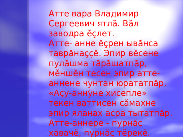 Атте вара Владимир Сергеевич ятлă. Вăл заводра ĕçлет. Атте - анне ĕçрен ывăнса таврăнаççĕ. Эпир вĕсене пулăшма тăрăшатпăр, мĕншĕн тесен эпир атте - аннене чунтан юрататпăр. «Аçу-аннÿне хисепле» текен ваттисен сăмахне эпир яланах асра тытатпăр. Атте-аннере - пурнăç хăвачĕ, пурнăç тĕрекĕ. Атте-аннерен хакли никам та çук тěнчере.