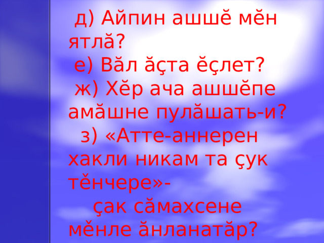 д) Айпин ашшĕ мĕн ятлă?  е) Вăл ăçта ĕçлет?  ж) Хĕр ача ашшĕпе амăшне пулăшать-и?  з) «Атте-аннерен хакли никам та çук тěнчере»-  çак сăмахсене мěнле ăнланатăр?
