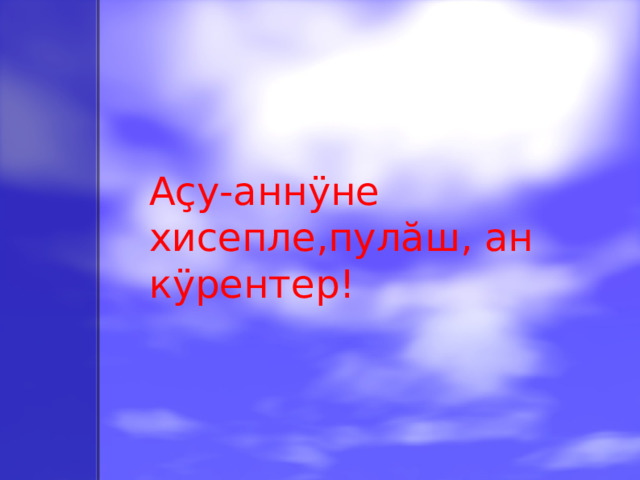 Аçу-аннÿне хисепле,пулăш, ан кÿрентер!