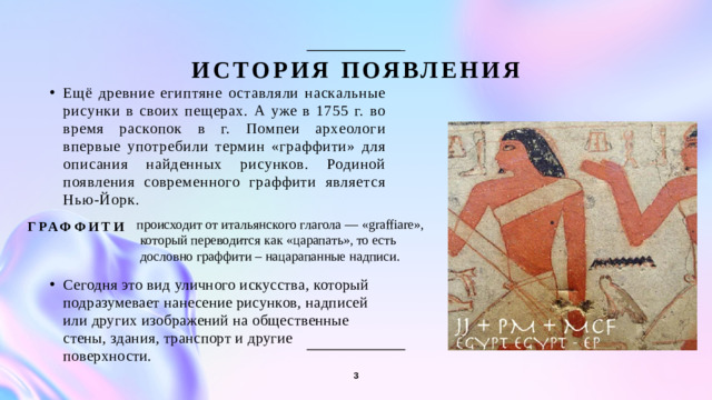 происходит от итальянского глагола — «graffiare»,  который переводится как «царапать», то есть  дословно граффити – нацарапанные надписи. История появления Ещё древние египтяне оставляли наскальные рисунки в своих пещерах. А уже в 1755 г. во время раскопок в г. Помпеи археологи впервые употребили термин «граффити» для описания найденных рисунков. Родиной появления современного граффити является Нью-Йорк. Граффити Сегодня это вид уличного искусства, который подразумевает нанесение рисунков, надписей или других изображений на общественные стены, здания, транспорт и другие поверхности. 3