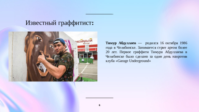 Известный граффитист :   Тимур Абдуллаев — родился 16 октября 1986 года в Челябинске. Занимается стрит артом более 20 лет. Первое граффити Тимура Абдуллаева в Челябинске было сделано за один день напротив клуба «Garage Underground» 6